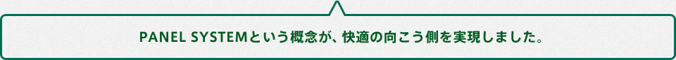 PANEL SYSTEMという概念が、快適の向こう側を実現しました。