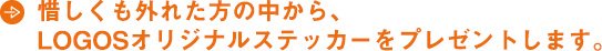 惜しくも外れた方の中から、 LOGOSオリジナルステッカーをプレゼントします。