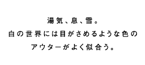 湯気、息、雪。白の世界には目がさめるような色のアウターがよく似合う。