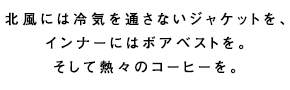 北風には冷気を通さないジャケットを、インナーにはボアベストを。そして熱々のコーヒーを。