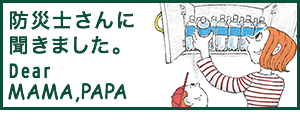 防災士さんに聞きました。Dear MAMA.PAPA